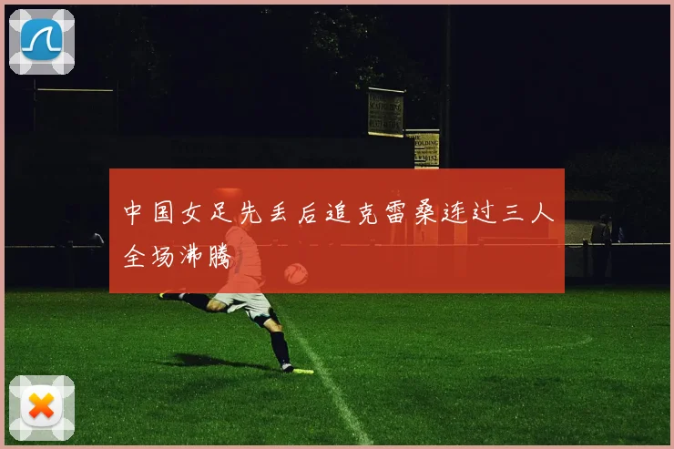 中国女足先丢后追克雷桑连过三人全场沸腾