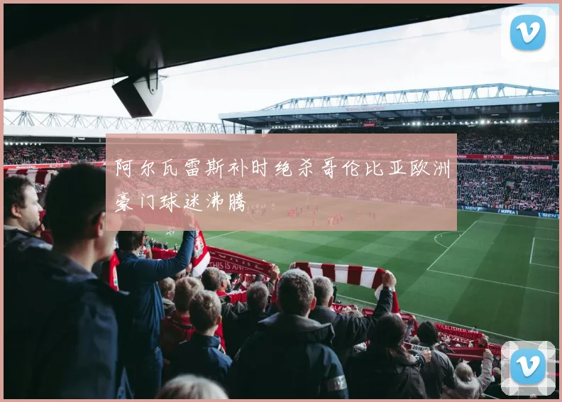 阿尔瓦雷斯补时绝杀哥伦比亚欧洲豪门球迷沸腾