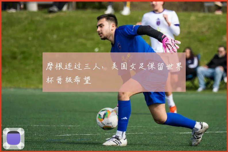 摩根连过三人,美国女足保留世界杯晋级希望
