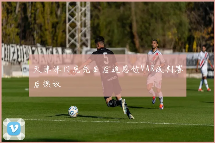 天津津门虎先丢后追恩佐VAR改判赛后热议