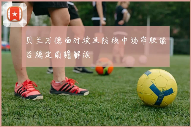 贝兰万德面对埃及防线中场串联能否稳定前瞻解读