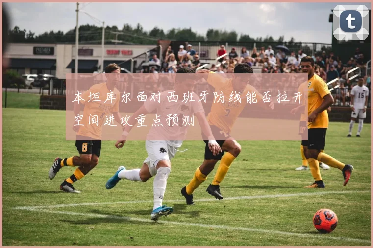 本坦库尔面对西班牙防线能否拉开空间进攻重点预测