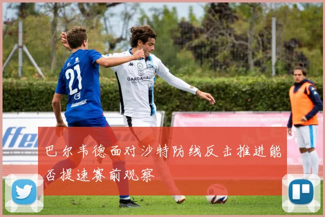 巴尔韦德面对沙特防线反击推进能否提速赛前观察