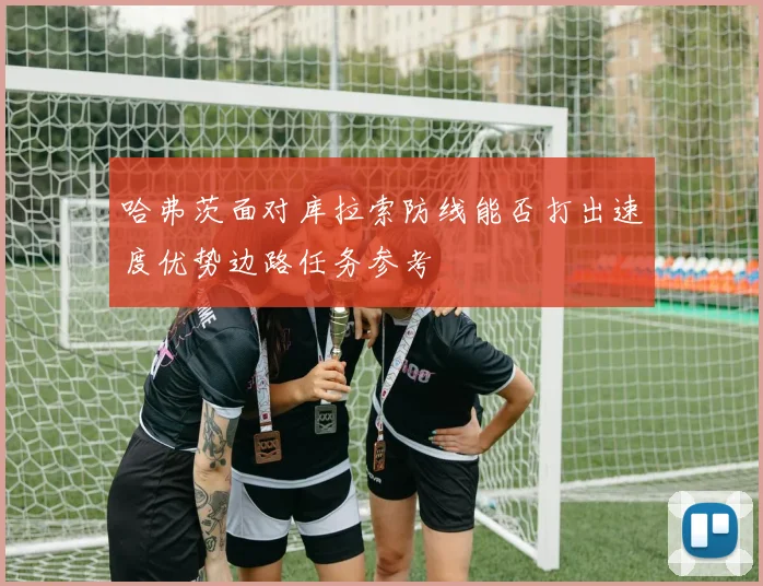 哈弗茨面对库拉索防线能否打出速度优势边路任务参考