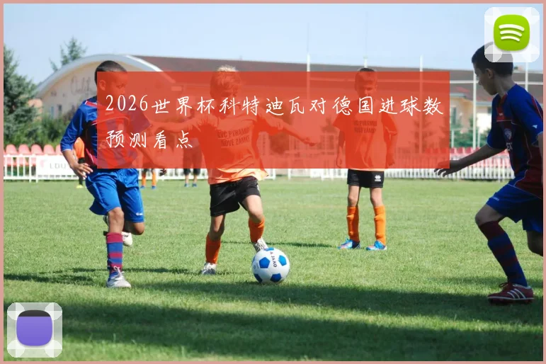 2026世界杯科特迪瓦对德国进球数预测看点