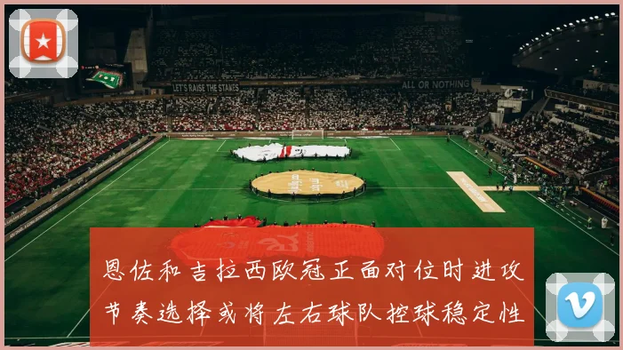 恩佐和吉拉西欧冠正面对位时进攻节奏选择或将左右球队控球稳定性