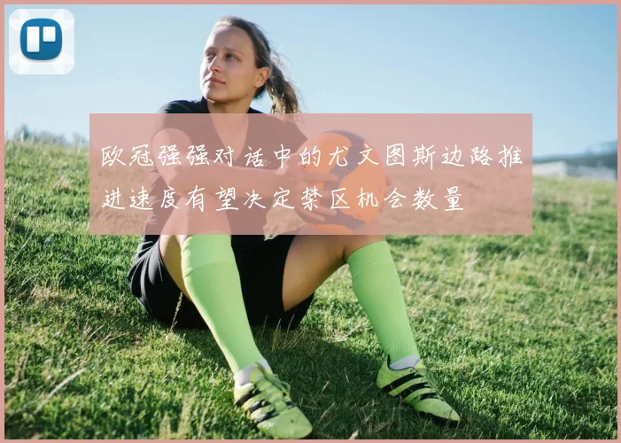 欧冠强强对话中的尤文图斯边路推进速度有望决定禁区机会数量
