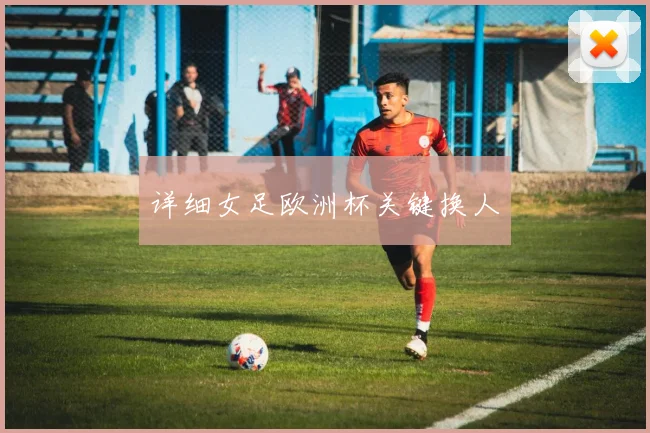 详细女足欧洲杯关键换人