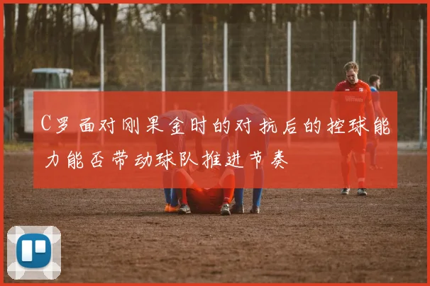C罗面对刚果金时的对抗后的控球能力能否带动球队推进节奏