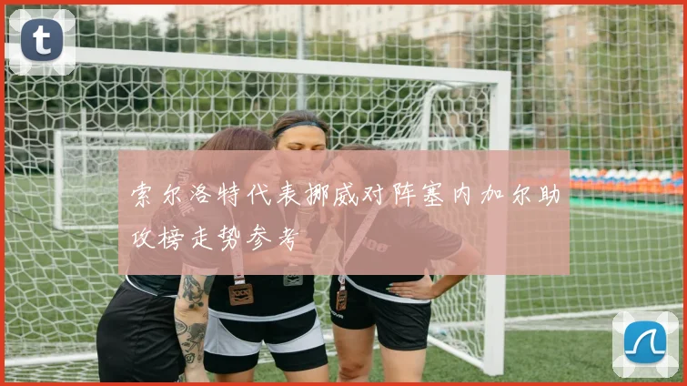 索尔洛特代表挪威对阵塞内加尔助攻榜走势参考