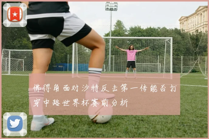 佛得角面对沙特反击第一传能否打穿中路世界杯赛前分析