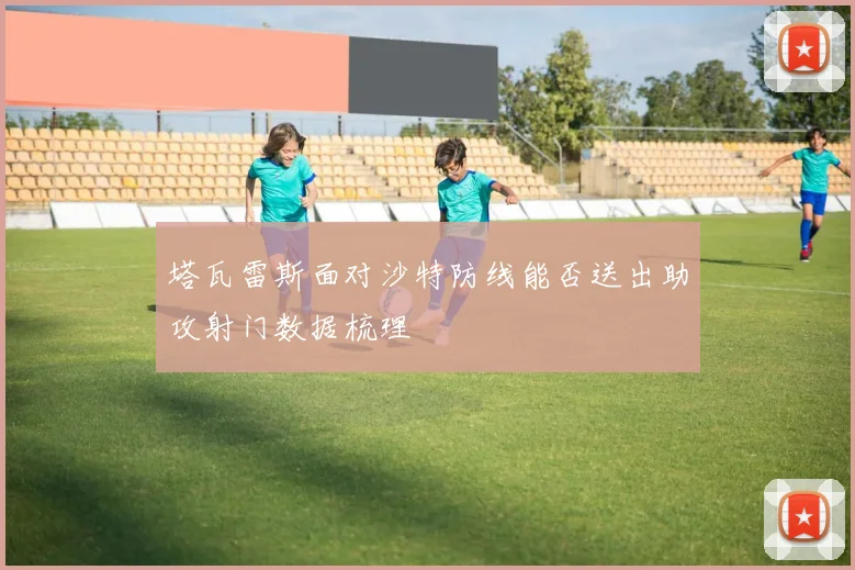 塔瓦雷斯面对沙特防线能否送出助攻射门数据梳理