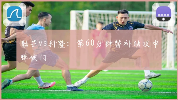 勒芒vs科隆：第60分钟替补助攻中锋破门