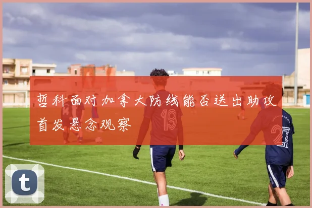哲科面对加拿大防线能否送出助攻首发悬念观察