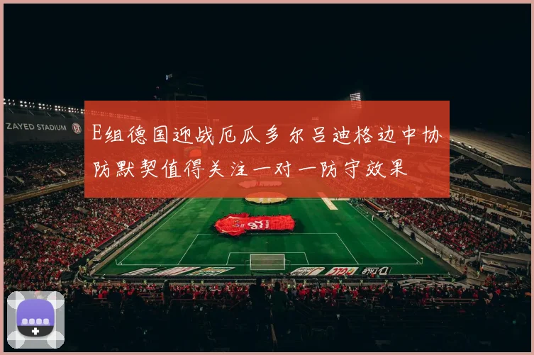 E组德国迎战厄瓜多尔吕迪格边中协防默契值得关注一对一防守效果