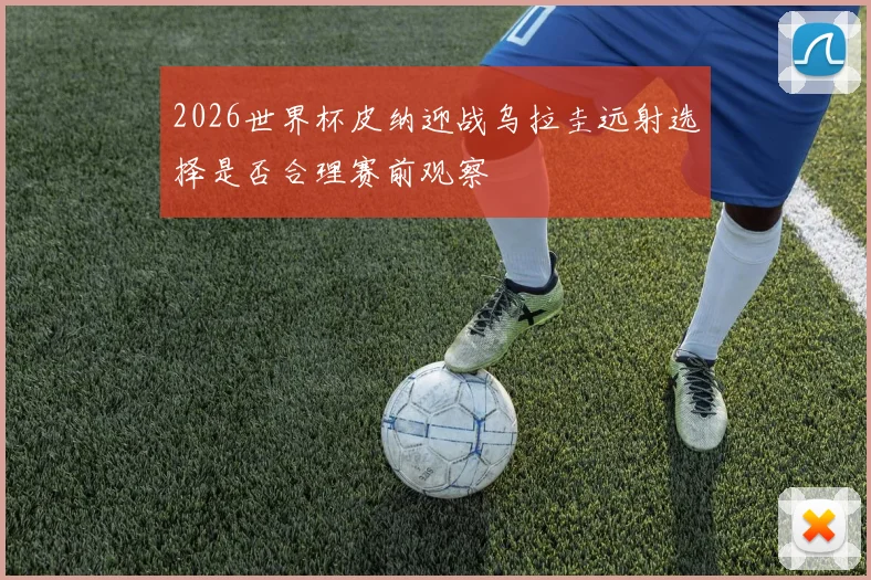 2026世界杯皮纳迎战乌拉圭远射选择是否合理赛前观察