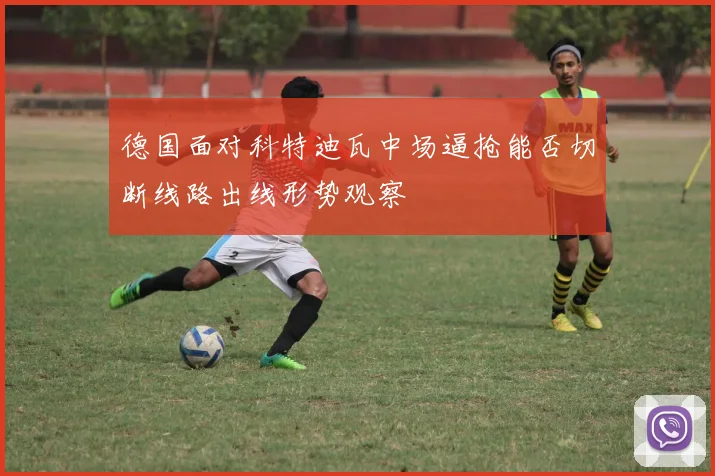 德国面对科特迪瓦中场逼抢能否切断线路出线形势观察