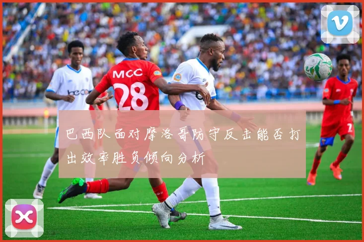 巴西队面对摩洛哥防守反击能否打出效率胜负倾向分析
