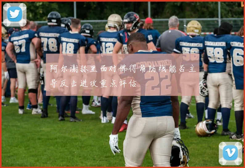 阿尔谢赫里面对佛得角防线能否主导反击进攻重点评估