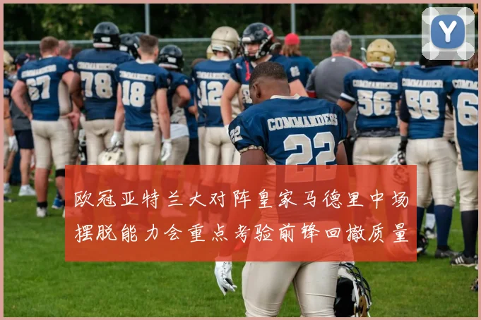 欧冠亚特兰大对阵皇家马德里中场摆脱能力会重点考验前锋回撤质量