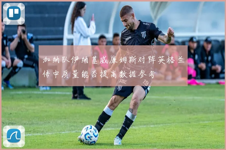 加纳队伊纳基威廉姆斯对阵英格兰传中质量能否提高数据参考
