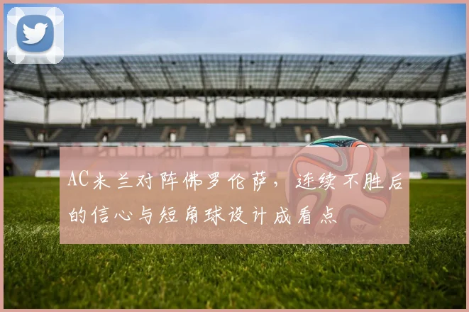 AC米兰对阵佛罗伦萨,连续不胜后的信心与短角球设计成看点