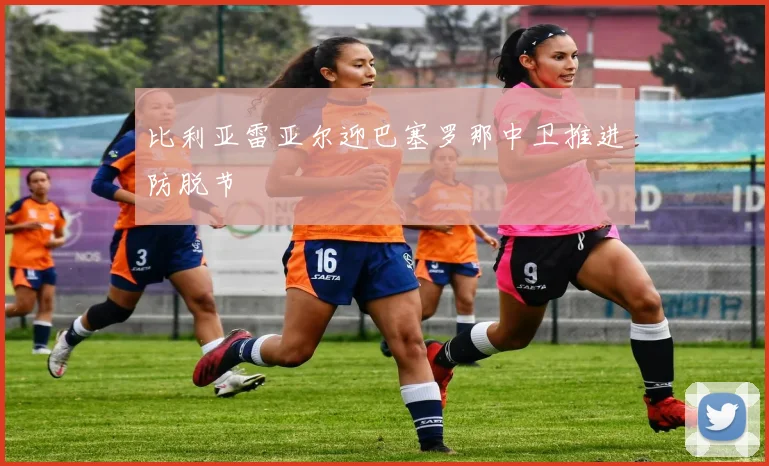 比利亚雷亚尔迎巴塞罗那中卫推进防脱节