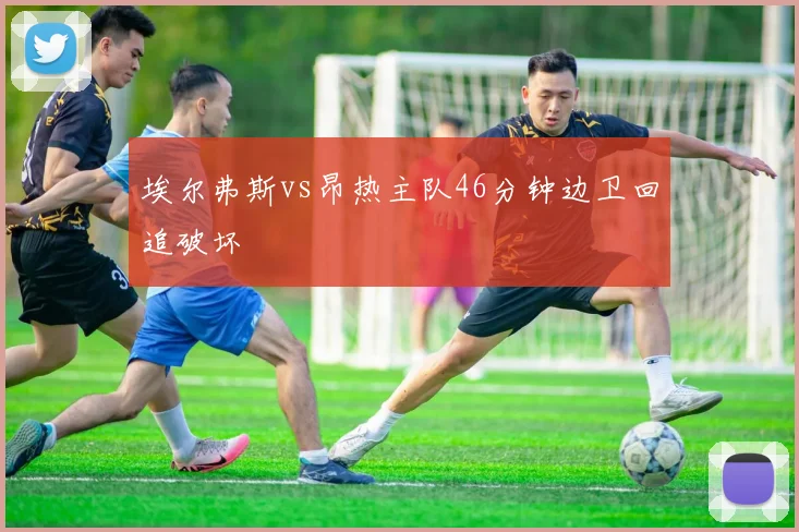埃尔弗斯vs昂热主队46分钟边卫回追破坏
