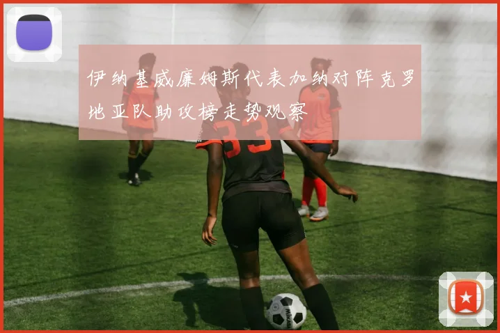 伊纳基威廉姆斯代表加纳对阵克罗地亚队助攻榜走势观察