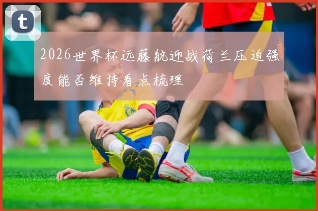 2026世界杯远藤航迎战荷兰压迫强度能否维持看点梳理