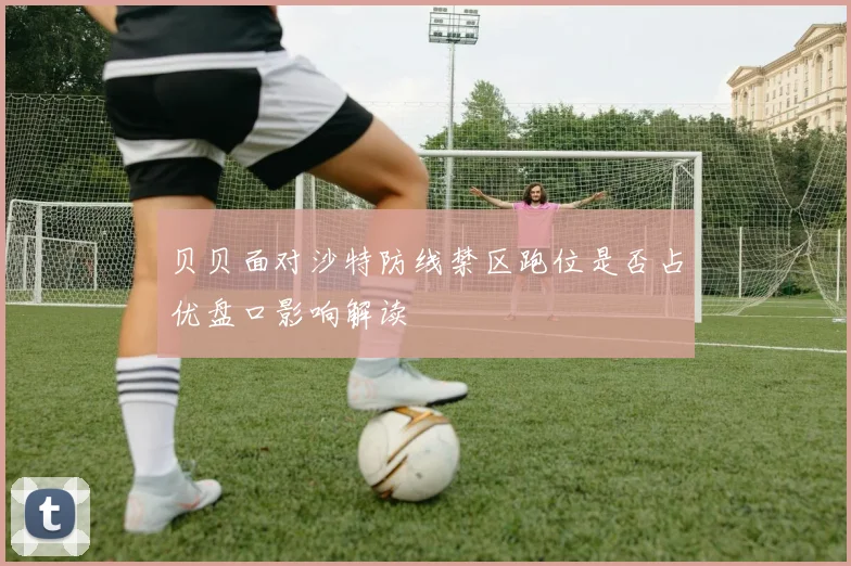 贝贝面对沙特防线禁区跑位是否占优盘口影响解读