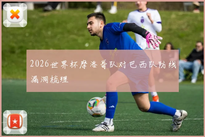 2026世界杯摩洛哥队对巴西队防线漏洞梳理