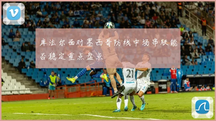 库法尔面对墨西哥防线中场串联能否稳定重点盘点