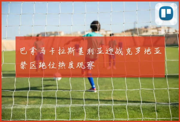 巴拿马卡拉斯基利亚迎战克罗地亚禁区跑位热度观察