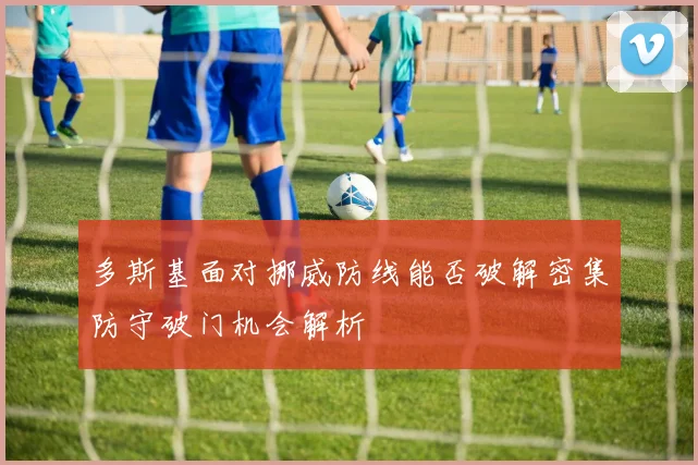 多斯基面对挪威防线能否破解密集防守破门机会解析