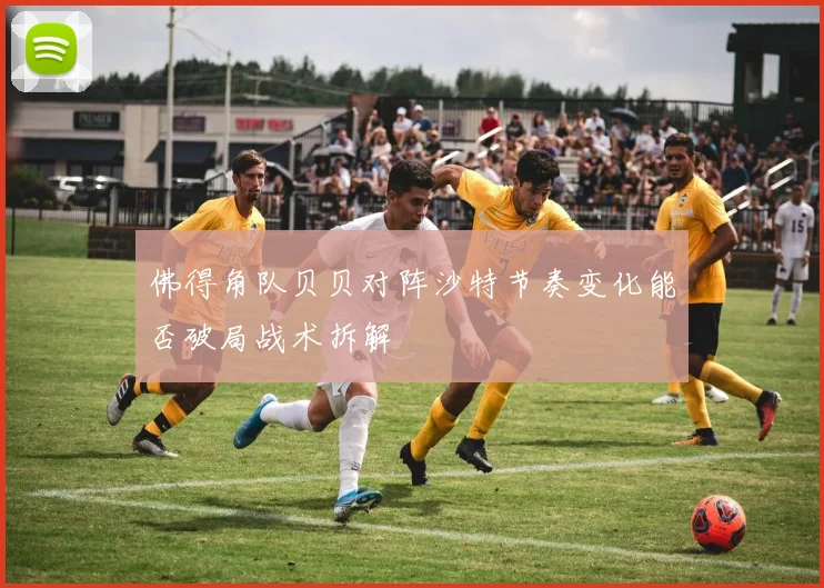 佛得角队贝贝对阵沙特节奏变化能否破局战术拆解