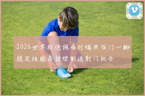 2026世界杯德佩面对瑞典临门一脚稳定性能否持续制造射门机会